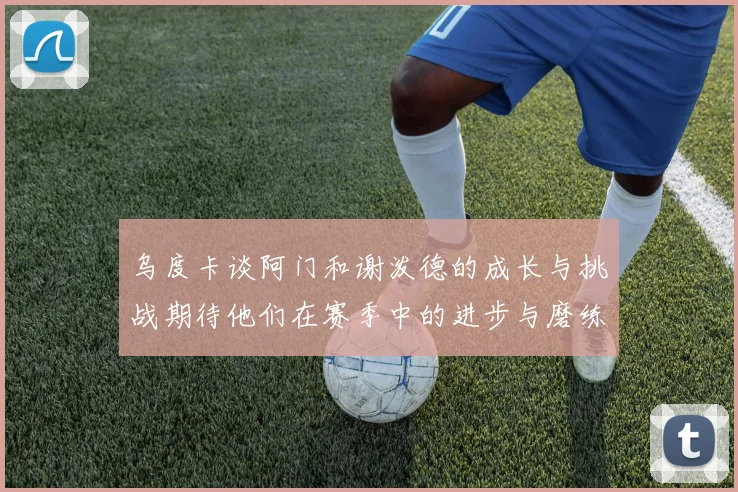 乌度卡谈阿门和谢泼德的成长与挑战期待他们在赛季中的进步与磨练