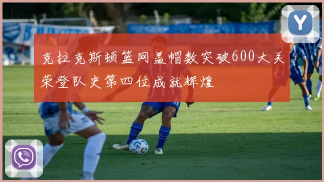 克拉克斯顿篮网盖帽数突破600大关荣登队史第四位成就辉煌