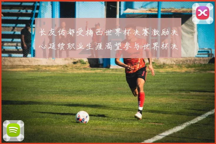 长友佑都受梅西世界杯决赛激励决心延续职业生涯渴望参与世界杯决赛