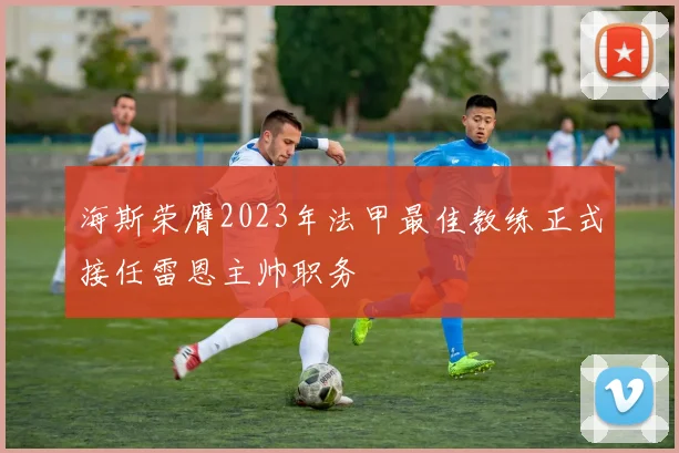 海斯荣膺2023年法甲最佳教练正式接任雷恩主帅职务