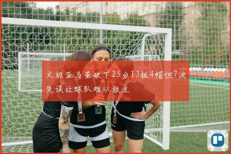 文班亚马虽砍下25分13板4帽但7次失误让球队难以救主