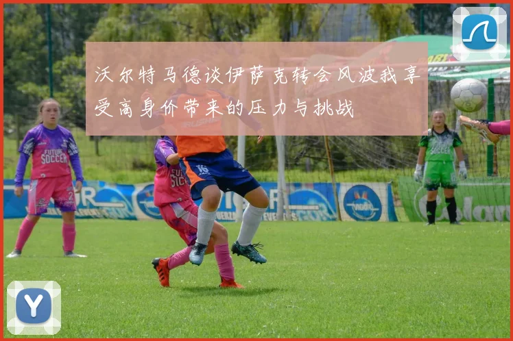 沃尔特马德谈伊萨克转会风波我享受高身价带来的压力与挑战