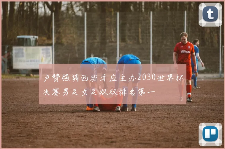 卢赞强调西班牙应主办2030世界杯决赛男足女足双双排名第一