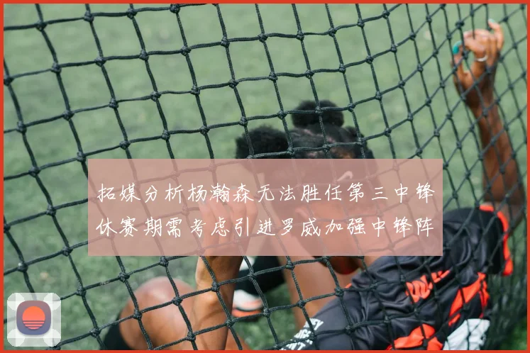 拓媒分析杨瀚森无法胜任第三中锋休赛期需考虑引进罗威加强中锋阵容