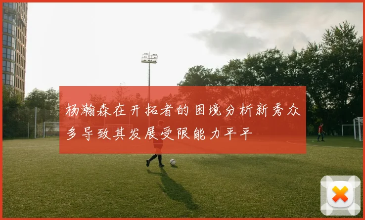 杨瀚森在开拓者的困境分析新秀众多导致其发展受限能力平平