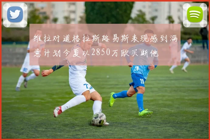 维拉对道格拉斯路易斯表现感到满意计划今夏以2850万欧买断他