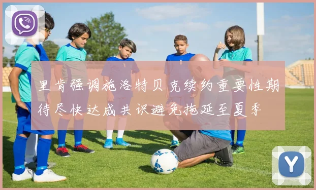 里肯强调施洛特贝克续约重要性期待尽快达成共识避免拖延至夏季