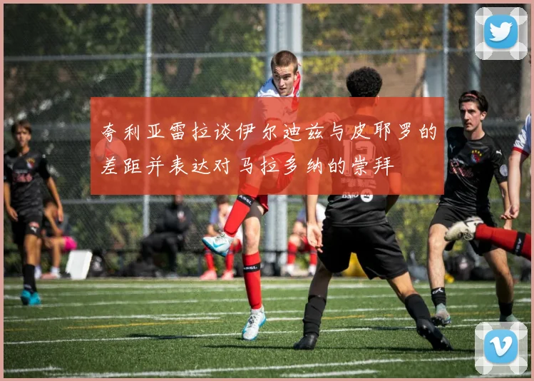 夸利亚雷拉谈伊尔迪兹与皮耶罗的差距并表达对马拉多纳的崇拜
