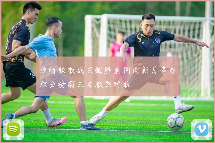 沙特联激战正酣胜利国民新月争夺积分榜前三名激烈对抗