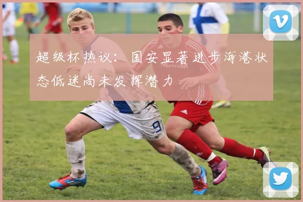 超级杯热议：国安显著进步海港状态低迷尚未发挥潜力