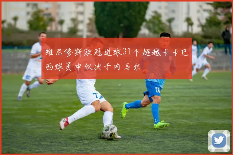 维尼修斯欧冠进球31个超越卡卡巴西球员中仅次于内马尔