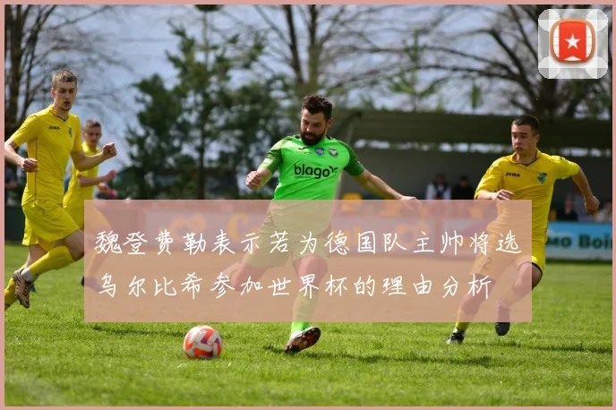 魏登费勒表示若为德国队主帅将选乌尔比希参加世界杯的理由分析
