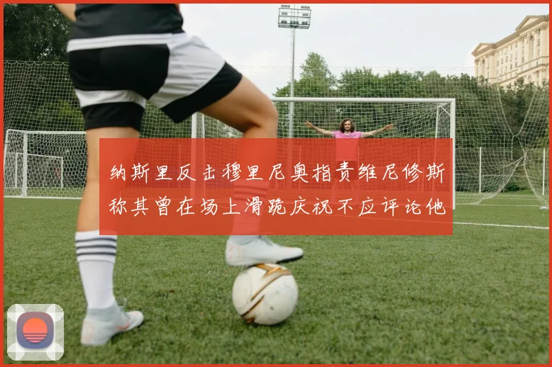 纳斯里反击穆里尼奥指责维尼修斯称其曾在场上滑跪庆祝不应评论他人