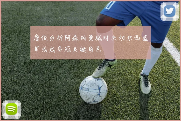詹俊分析阿森纳曼城对决切尔西蓝军或成争冠关键角色