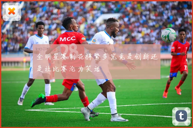 全明星赛制花样繁多究竟是创新还是让比赛沦为笑话